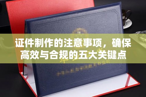 和田市证件制作的注意事项，确保高效与合规的五大关键点